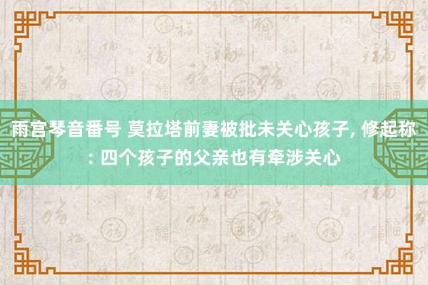 雨宫琴音番号 莫拉塔前妻被批未关心孩子， 修起称: 四个孩子的父亲也有牵涉关心