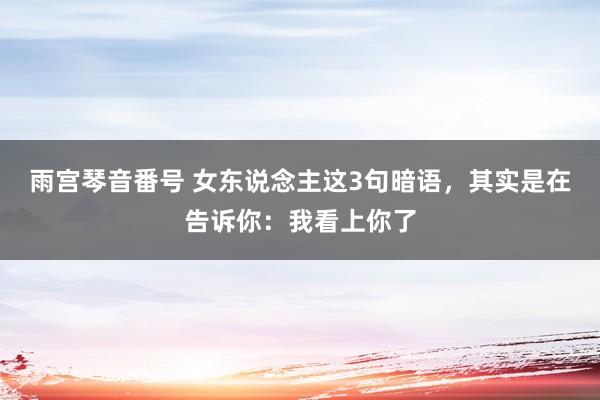 雨宫琴音番号 女东说念主这3句暗语，其实是在告诉你：我看上你了