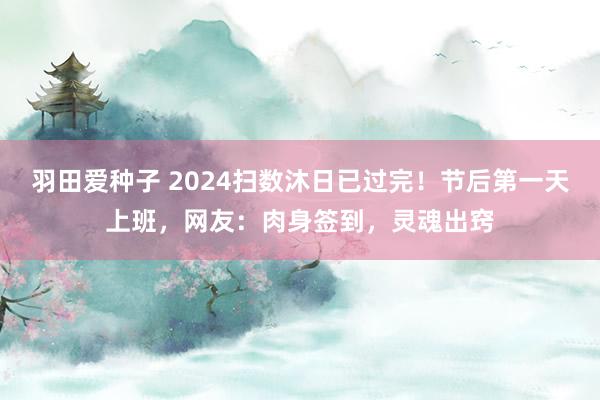 羽田爱种子 2024扫数沐日已过完！节后第一天上班，网友：肉身签到，灵魂出窍