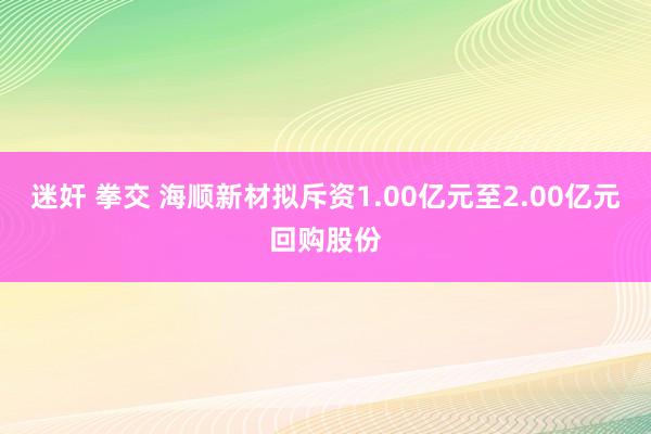 迷奸 拳交 海顺新材拟斥资1.00亿元至2.00亿元回购股份