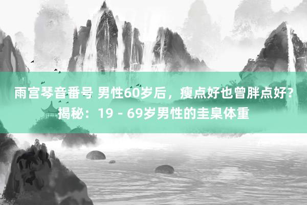 雨宫琴音番号 男性60岁后，瘦点好也曾胖点好？揭秘：19－69岁男性的圭臬体重