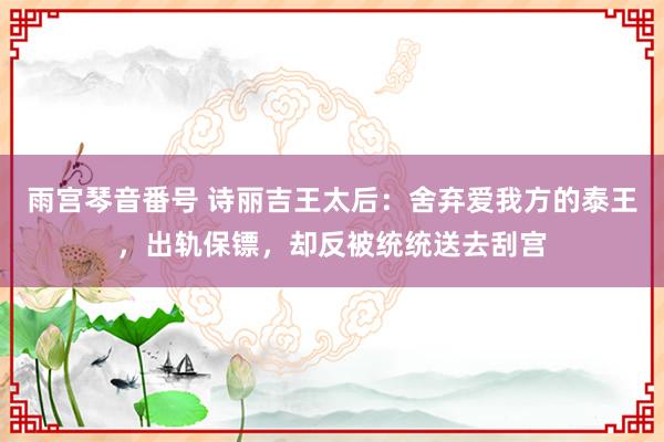 雨宫琴音番号 诗丽吉王太后：舍弃爱我方的泰王，出轨保镖，却反被统统送去刮宫