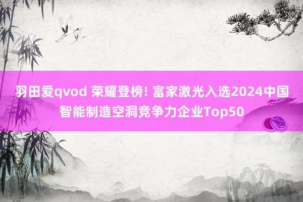 羽田爱qvod 荣耀登榜! 富家激光入选2024中国智能制造空洞竞争力企业Top50