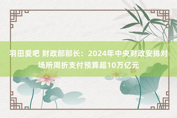 羽田爱吧 财政部部长：2024年中央财政安排对场所周折支付预算超10万亿元