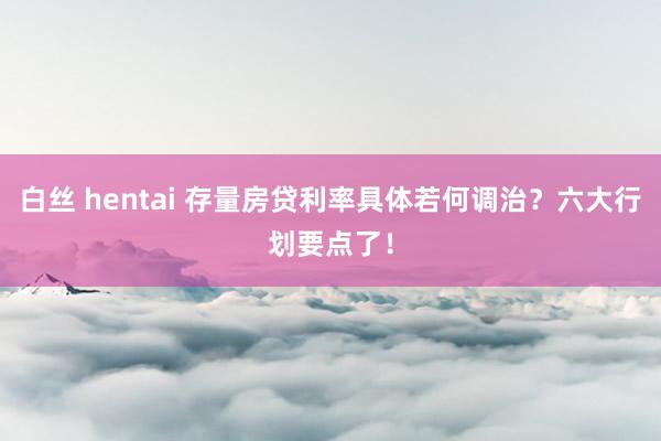 白丝 hentai 存量房贷利率具体若何调治？六大行划要点了！