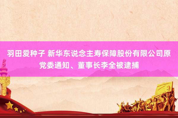 羽田爱种子 新华东说念主寿保障股份有限公司原党委通知、董事长李全被逮捕