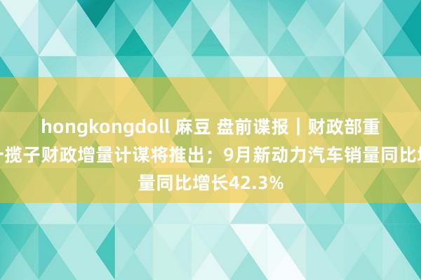 hongkongdoll 麻豆 盘前谍报｜财政部重磅发声，一揽子财政增量计谋将推出；9月新动力汽车销量同比增长42.3%