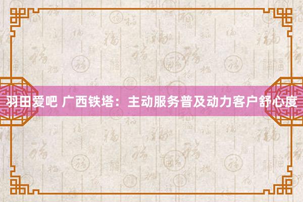 羽田爱吧 广西铁塔：主动服务普及动力客户舒心度