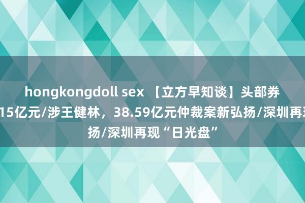 hongkongdoll sex 【立方早知谈】头部券商遭索赔超15亿元/涉王健林，38.59亿元仲裁案新弘扬/深圳再现“日光盘”