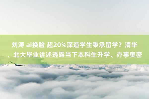 刘涛 ai换脸 超20%深造学生秉承留学？清华、北大毕业讲述透露当下本科生升学、办事奥密