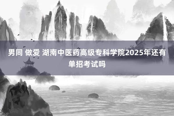 男同 做爱 湖南中医药高级专科学院2025年还有单招考试吗