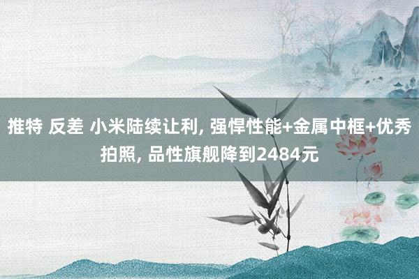 推特 反差 小米陆续让利， 强悍性能+金属中框+优秀拍照， 品性旗舰降到2484元