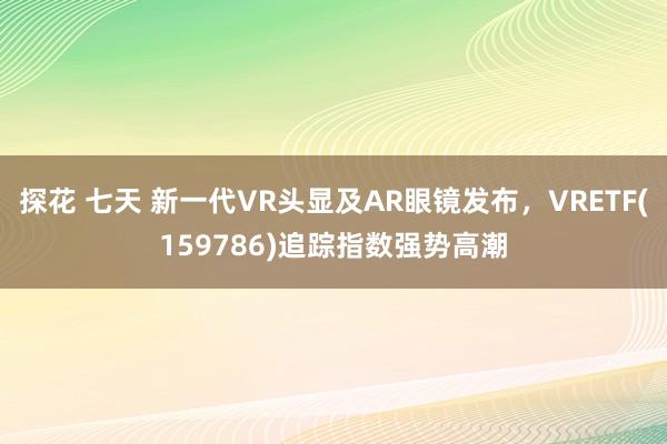 探花 七天 新一代VR头显及AR眼镜发布，VRETF(159786)追踪指数强势高潮