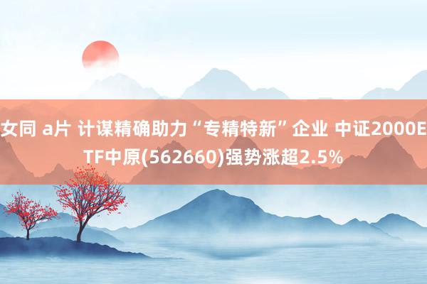 女同 a片 计谋精确助力“专精特新”企业 中证2000ETF中原(562660)强势涨超2.5%