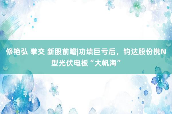 修艳弘 拳交 新股前瞻|功绩巨亏后，钧达股份携N型光伏电板“大帆海”