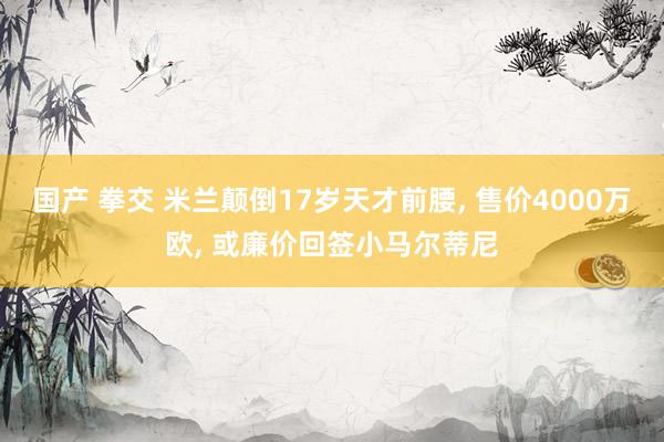 国产 拳交 米兰颠倒17岁天才前腰， 售价4000万欧， 或廉价回签小马尔蒂尼