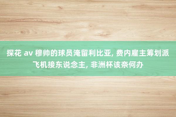 探花 av 穆帅的球员淹留利比亚， 费内雇主筹划派飞机接东说念主， 非洲杯该奈何办