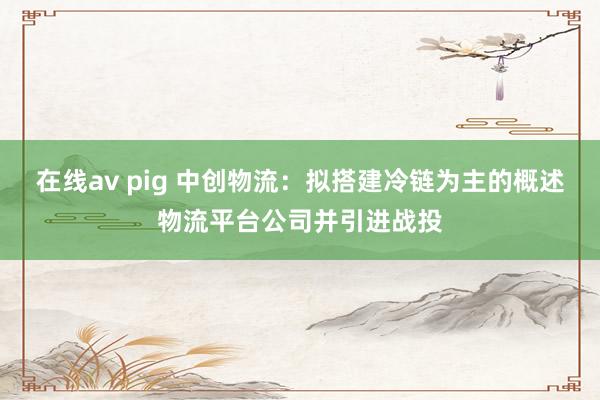 在线av pig 中创物流：拟搭建冷链为主的概述物流平台公司并引进战投