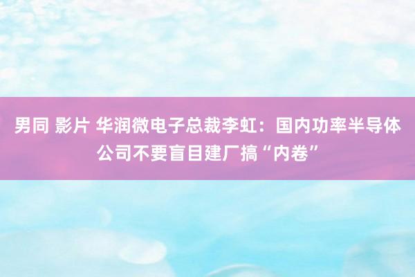 男同 影片 华润微电子总裁李虹：国内功率半导体公司不要盲目建厂搞“内卷”