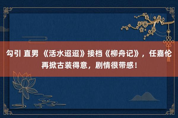 勾引 直男 《活水迢迢》接档《柳舟记》，任嘉伦再掀古装得意，剧情很带感！