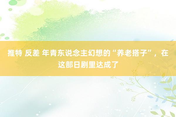 推特 反差 年青东说念主幻想的“养老搭子”，在这部日剧里达成了