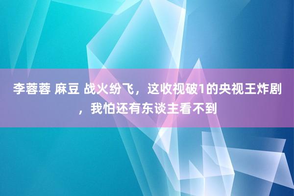 李蓉蓉 麻豆 战火纷飞，这收视破1的央视王炸剧，我怕还有东谈主看不到