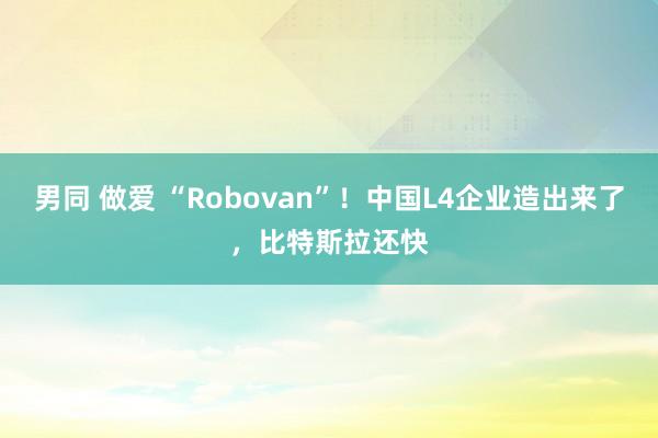 男同 做爱 “Robovan”！中国L4企业造出来了，比特斯拉还快