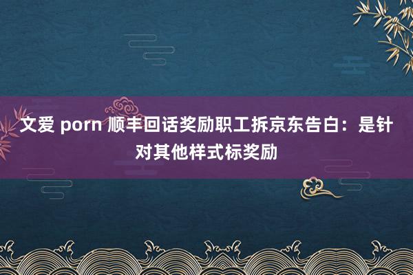 文爱 porn 顺丰回话奖励职工拆京东告白：是针对其他样式标奖励