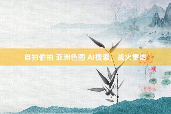 自拍偷拍 亚洲色图 AI搜索，战火重燃