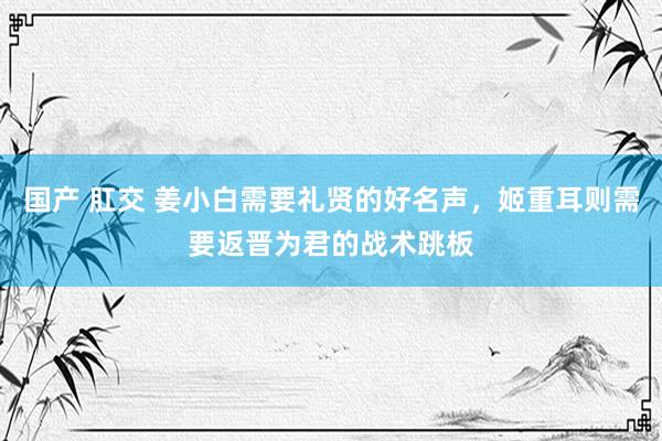 国产 肛交 姜小白需要礼贤的好名声，姬重耳则需要返晋为君的战术跳板