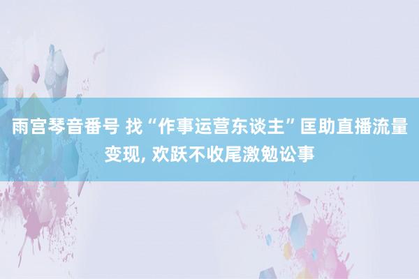 雨宫琴音番号 找“作事运营东谈主”匡助直播流量变现， 欢跃不收尾激勉讼事