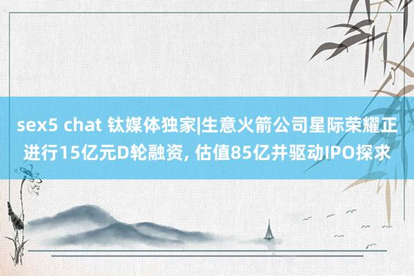 sex5 chat 钛媒体独家|生意火箭公司星际荣耀正进行15亿元D轮融资， 估值85亿并驱动IPO探求