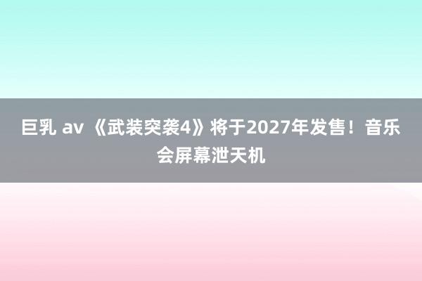 巨乳 av 《武装突袭4》将于2027年发售！音乐会屏幕泄天机