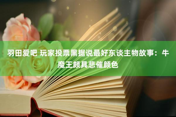 羽田爱吧 玩家投票黑据说最好东谈主物故事：牛魔王颇具悲催颜色