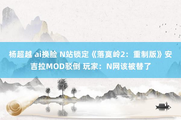 杨超越 ai换脸 N站锁定《落寞岭2：重制版》安吉拉MOD驳倒 玩家：N网该被替了