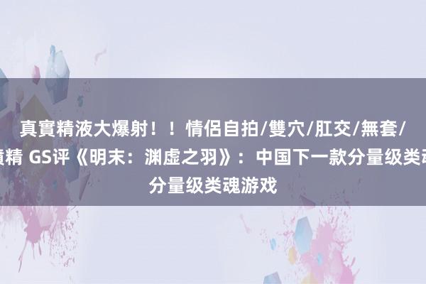 真實精液大爆射！！情侶自拍/雙穴/肛交/無套/大量噴精 GS评《明末：渊虚之羽》：中国下一款分量级类魂游戏