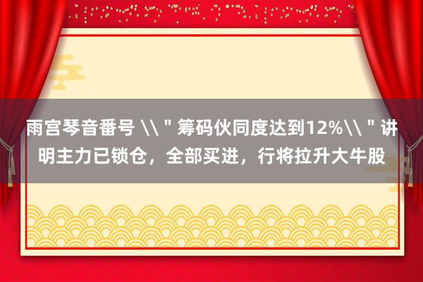 雨宫琴音番号 \＂筹码伙同度达到12%\＂讲明主力已锁仓，全部买进，行将拉升大牛股