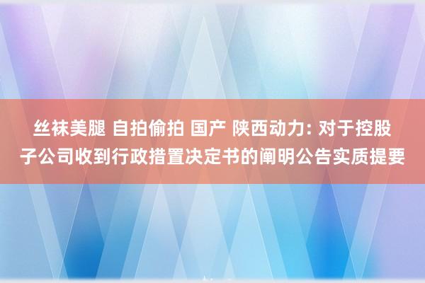 丝袜美腿 自拍偷拍 国产 陕西动力: 对于控股子公司收到行政措置决定书的阐明公告实质提要