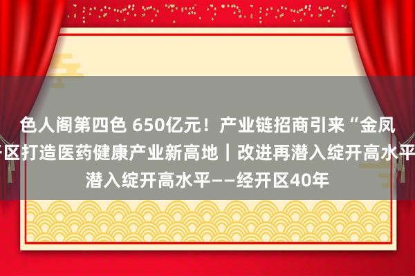 色人阁第四色 650亿元！产业链招商引来“金凤凰”，天津经开区打造医药健康产业新高地｜改进再潜入绽开高水平——经开区40年