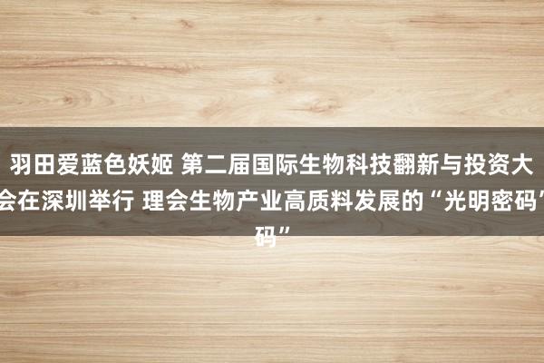 羽田爱蓝色妖姬 第二届国际生物科技翻新与投资大会在深圳举行 理会生物产业高质料发展的“光明密码”