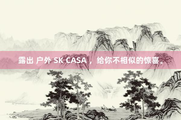 露出 户外 SK CASA ，给你不相似的惊喜。