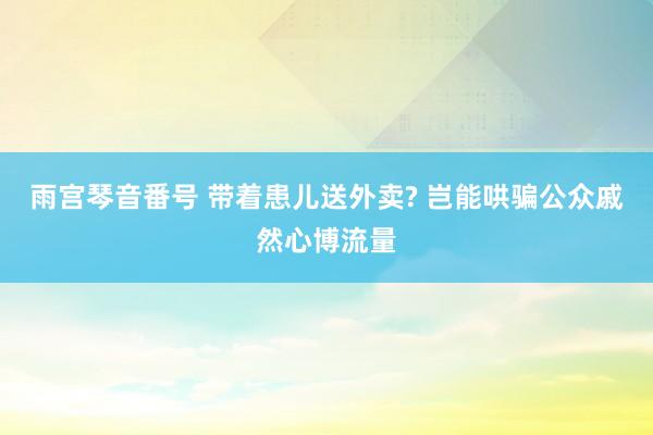 雨宫琴音番号 带着患儿送外卖? 岂能哄骗公众戚然心博流量