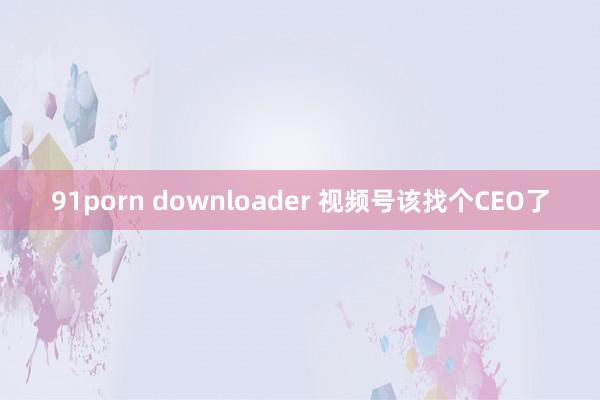 91porn downloader 视频号该找个CEO了