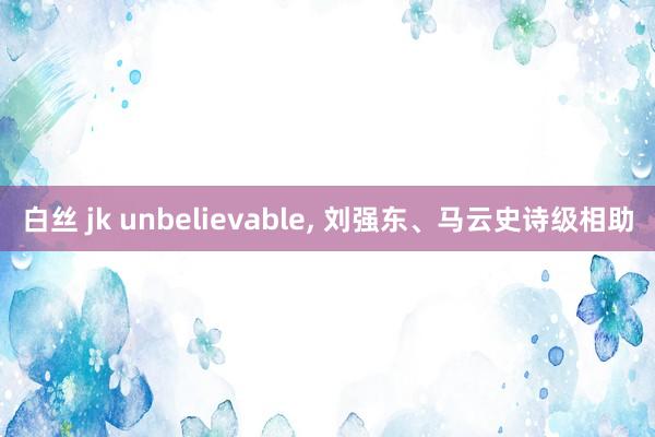 白丝 jk unbelievable， 刘强东、马云史诗级相助