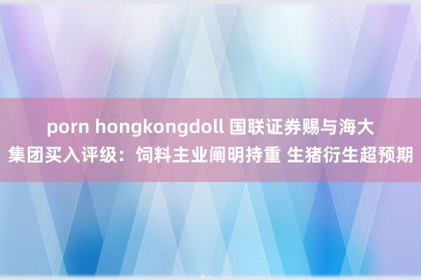 porn hongkongdoll 国联证券赐与海大集团买入评级：饲料主业阐明持重 生猪衍生超预期