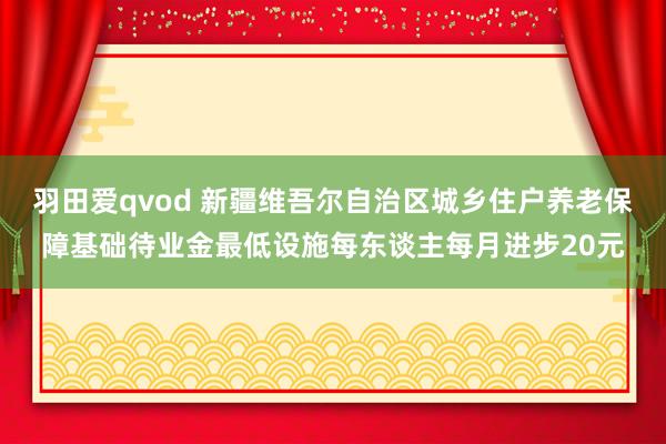 羽田爱qvod 新疆维吾尔自治区城乡住户养老保障基础待业金最低设施每东谈主每月进步20元