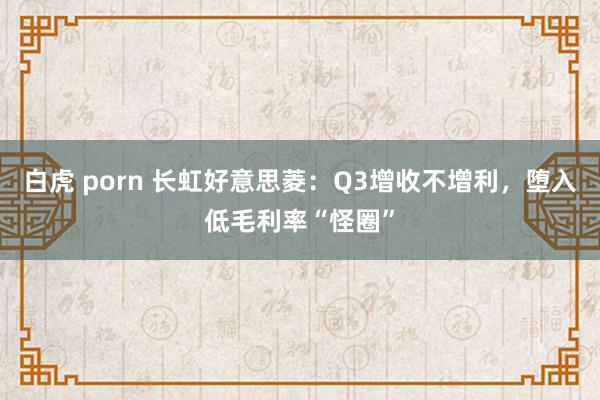 白虎 porn 长虹好意思菱：Q3增收不增利，堕入低毛利率“怪圈”