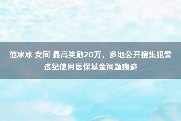 范冰冰 女同 最高奖励20万，多地公开搜集犯警违纪使用医保基金问题痕迹