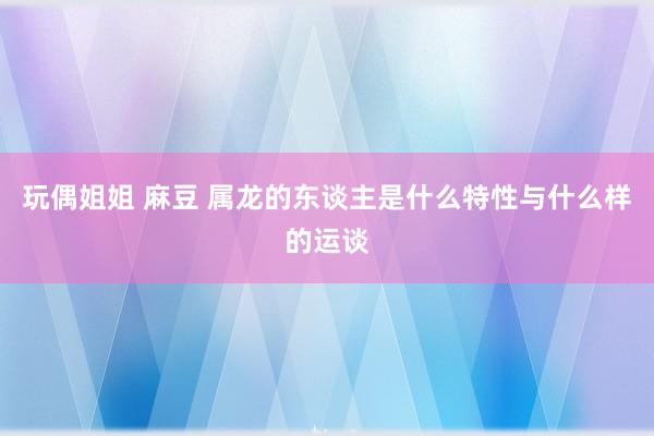 玩偶姐姐 麻豆 属龙的东谈主是什么特性与什么样的运谈