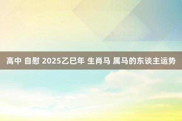 高中 自慰 2025乙巳年 生肖马 属马的东谈主运势